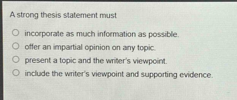 a strong thesis statement must\nincorporate as much information as possible.\noffer an impartial opinion on any topic.\npresent a topic and the writer’s viewpoint.\ninclude the writer’s viewpoint and supporting evidence.