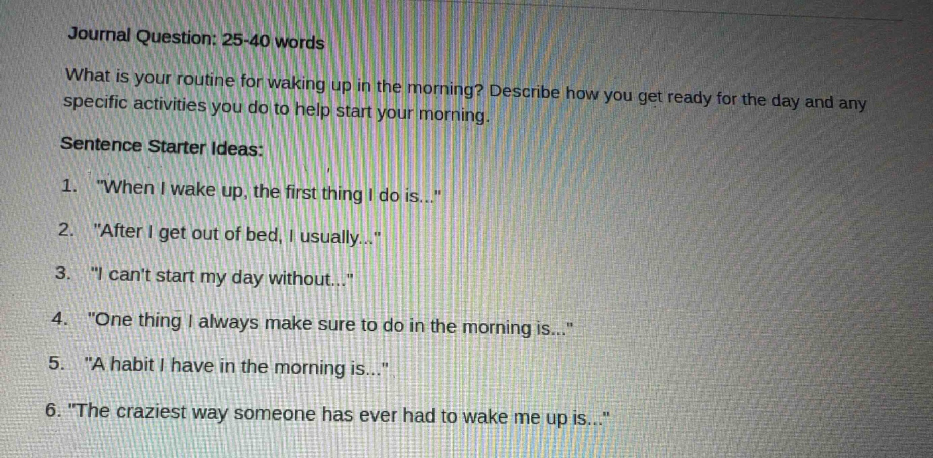 journal question: 25 - 40 words\nwhat is your routine for waking up in the morning? describe how you get ready for the day and any specific activities you do to help start your morning.\nsentence starter ideas:\n1. \when i wake up, the first thing i do is...\\n2. \after i get out of bed, i usually...\\n3. \i cant start my day without...\\n4. \one thing i always make sure to do in the morning is...\\n5. \a habit i have in the morning is...\\n6. \the craziest way someone has ever had to wake me up is...\