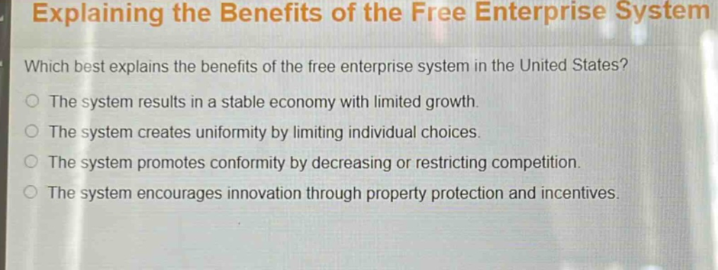 explaining the benefits of the free enterprise system\nwhich best explains the benefits of the free enterprise system in the united states?\nthe system results in a stable economy with limited growth.\nthe system creates uniformity by limiting individual choices.\nthe system promotes conformity by decreasing or restricting competition.\nthe system encourages innovation through property protection and incentives.
