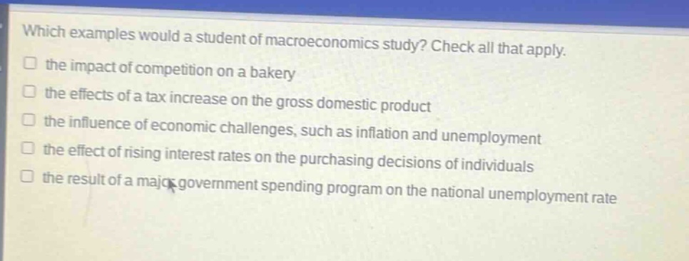 which examples would a student of macroeconomics study? check all that apply. the impact of competition on a bakery the effects of a tax increase on the gross domestic product the influence of economic challenges, such as inflation and unemployment the effect of rising interest rates on the purchasing decisions of individuals the result of a major government spending program on the national unemployment rate
