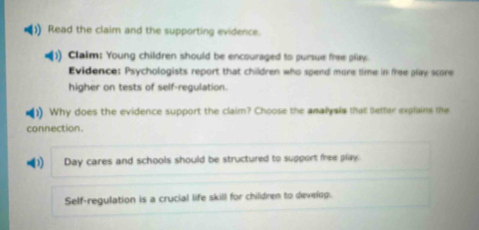 read the claim and the supporting evidence. claim: young children should be encouraged to pursue free play. evidence: psychologists report that children who spend more time in free play score higher on tests of self - regulation. why does the evidence support the claim? choose the analysis that better explains the connection. day cares and schools should be structured to support free play. self - regulation is a crucial life skill for children to develop.