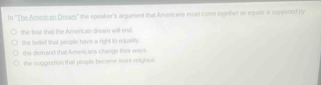 in \the american dream\ the speakers argument that americans must come together as equals is supported by the fear that the american dream will end. the belief that people have a right to equality. the demand that americans change their ways. the suggestion that people become more religious.
