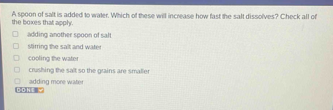 a spoon of salt is added to water. which of these will increase how fast the salt dissolves? check all of the boxes that apply. adding another spoon of salt stirring the salt and water cooling the water crushing the salt so the grains are smaller adding more water done