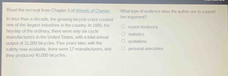 read the excerpt from chapter 1 of wheels of change. in less than a decade, the growing bicycle craze created one of the largest industries in the country. in 1885, the heyday of the ordinary, there were only six cycle manufacturers in the united states, with a total annual output of 11,000 bicycles. five years later, with the safety now available, there were 17 manufacturers, and they produced 40,000 bicycles. what type of evidence does the author use to support her argument? expert testimony statistics quotations personal anecdotes