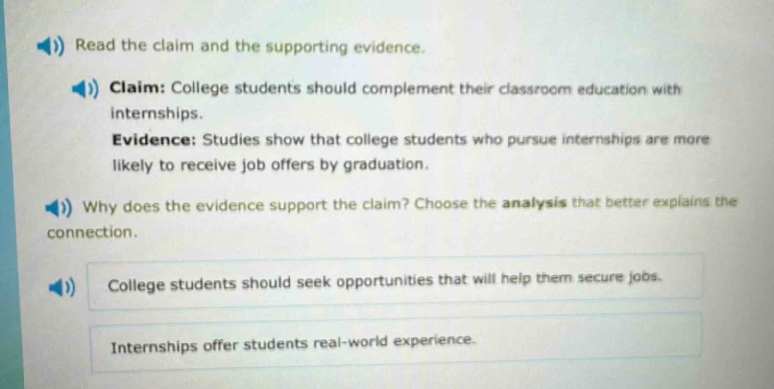 read the claim and the supporting evidence. claim: college students should complement their classroom education with internships. evidence: studies show that college students who pursue internships are more likely to receive job offers by graduation. why does the evidence support the claim? choose the analysis that better explains the connection. college students should seek opportunities that will help them secure jobs. internships offer students real - world experience.