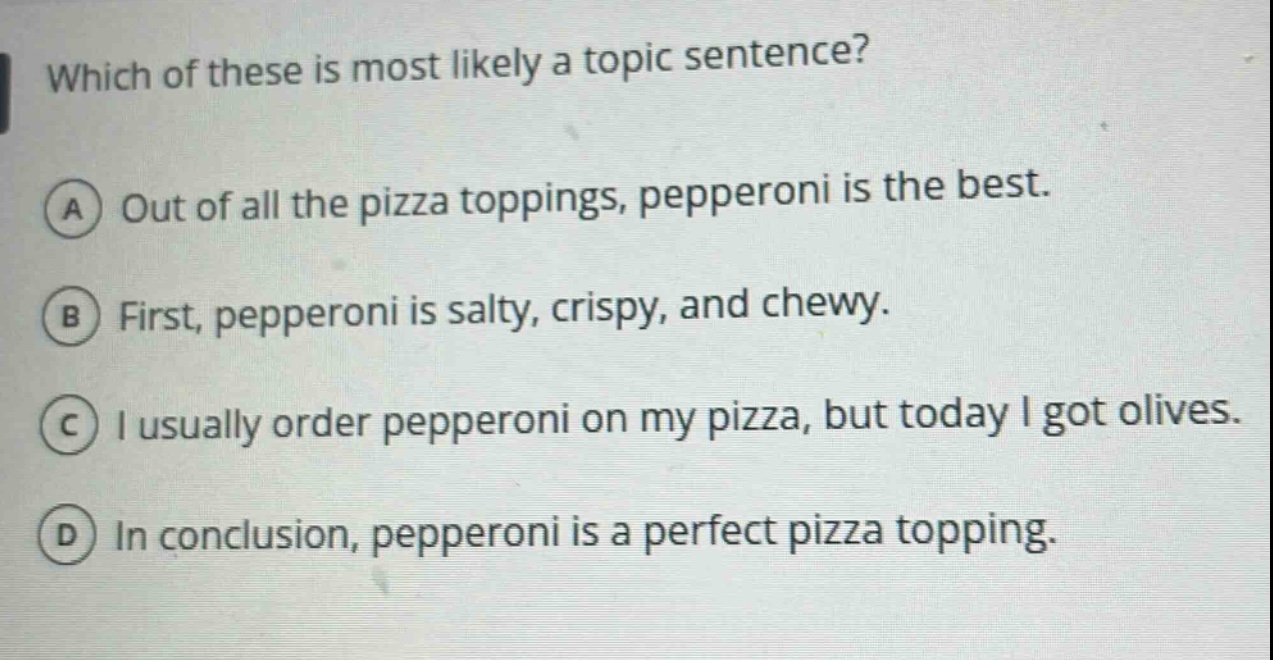 which of these is most likely a topic sentence? a out of all the pizza toppings, pepperoni is the best. b first, pepperoni is salty, crispy, and chewy. c i usually order pepperoni on my pizza, but today i got olives. d in conclusion, pepperoni is a perfect pizza topping.