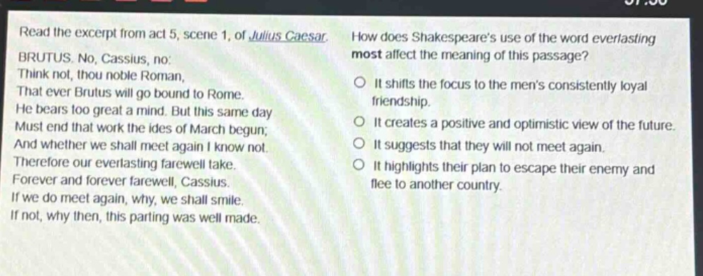 read the excerpt from act 5, scene 1, of julius caesar. brutus. no, cassius, no: think not, thou noble roman, that ever brutus will go bound to rome. he bears too great a mind. but this same day must end that work the ides of march begun; and whether we shall meet again i know not. therefore our everlasting farewell take. forever and forever farewell, cassius. if we do meet again, why, we shall smile. if not, why then, this parting was well made. how does shakespeares use of the word everlasting most affect the meaning of this passage? it shifts the focus to the mens consistently loyal friendship. it creates a positive and optimistic view of the future. it suggests that they will not meet again. it highlights their plan to escape their enemy and flee to another country.