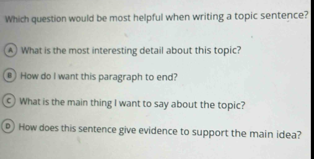 which question would be most helpful when writing a topic sentence? a what is the most interesting detail about this topic? b how do i want this paragraph to end? c what is the main thing i want to say about the topic? d how does this sentence give evidence to support the main idea?