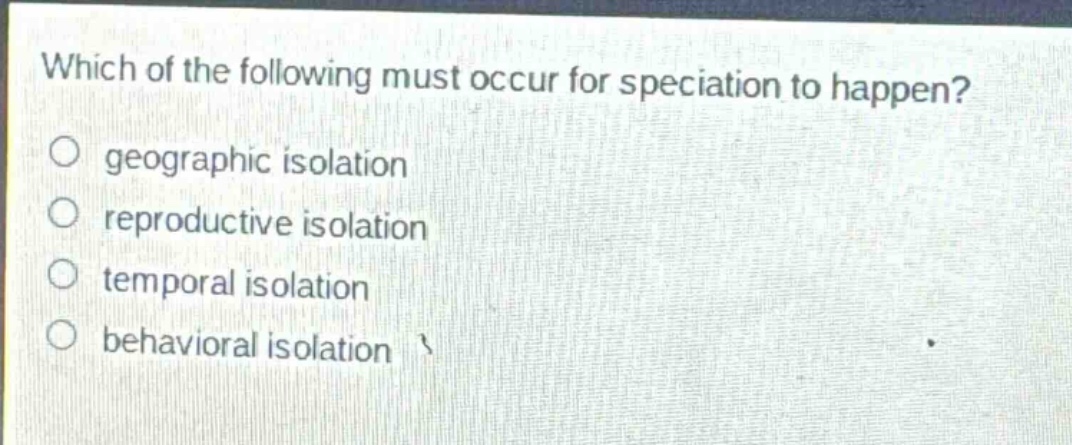 which of the following must occur for speciation to happen?\ngeographic isolation\nreproductive isolation\ntemporal isolation\nbehavioral isolation