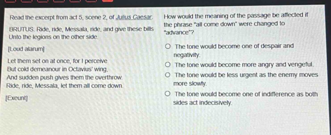 read the excerpt from act 5, scene 2, of julius caesar. brutus. ride, ride, messala, ride, and give these bills unto the legions on the other side. loud alarum let them set on at once, for i perceive but cold demeanour in octavius wing, and sudden push gives them the overthrow. ride, ride, messala, let them all come down. exeunt how would the meaning of the passage be affected if the phrase \all come down\ were changed to \advance\? the tone would become one of despair and negativity. the tone would become more angry and vengeful. the tone would be less urgent as the enemy moves more slowly. the tone would become one of indifference as both sides act indecisively.