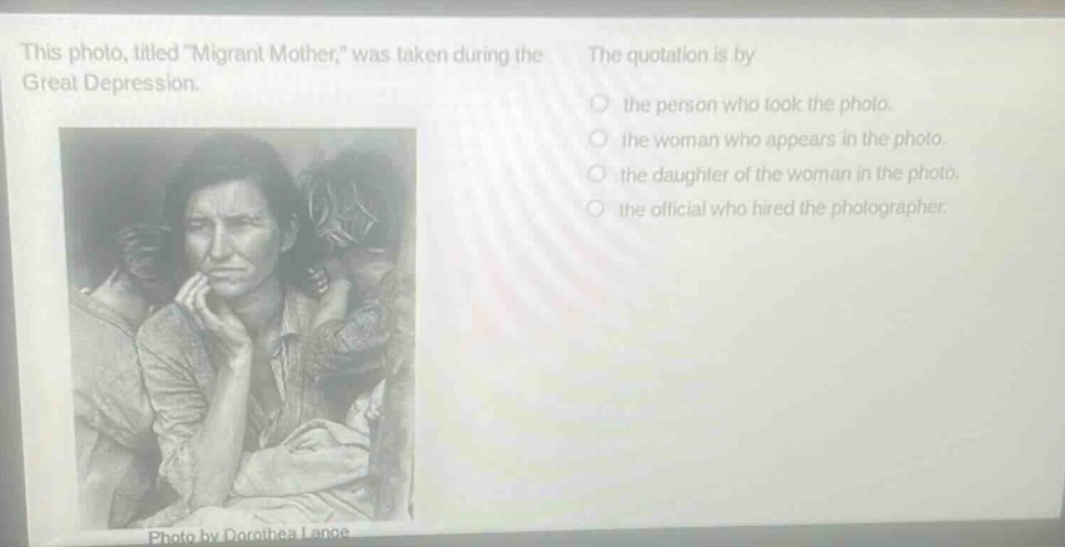 this photo, titled \migrant mother,\ was taken during the great depression. the quotation is by the person who took the photo. the woman who appears in the photo. the daughter of the woman in the photo. the official who hired the photographer. photo by dorothea lange