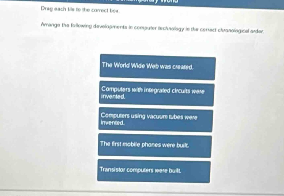 drag each tile to the correct box. arrange the following developments in computer technology in the correct chronological order. the world wide web was created. computers with integrated circuits were invented. computers using vacuum tubes were invented. the first mobile phones were built. transistor computers were built.