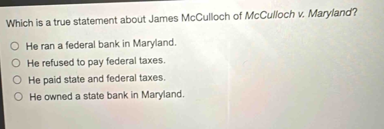 which is a true statement about james mcculloch of mcculloch v. maryland? he ran a federal bank in maryland. he refused to pay federal taxes. he paid state and federal taxes. he owned a state bank in maryland.