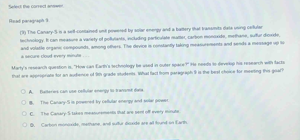 select the correct answer. read paragraph 9. (9) the canary - s is a self - contained unit powered by solar energy and a battery that transmits data using cellular technology. it can measure a variety of pollutants, including particulate matter, carbon monoxide, methane, sulfur dioxide, and volatile organic compounds, among others. the device is constantly taking measurements and sends a message up to a secure cloud every minute... martys research question is, \how can earths technology be used in outer space?\ he needs to develop his research with facts that are appropriate for an audience of 9th grade students. what fact from paragraph 9 is the best choice for meeting this goal? a. batteries can use cellular energy to transmit data. b. the canary - s is powered by cellular energy and solar power. c. the canary - s takes measurements that are sent off every minute. d. carbon monoxide, methane, and sulfur dioxide are all found on earth.