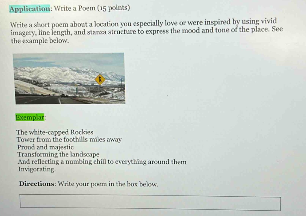application: write a poem (15 points)\nwrite a short poem about a location you especially love or were inspired by using vivid imagery, line length, and stanza structure to express the mood and tone of the place. see the example below.\nexemplar:\nthe white - capped rockies\ntower from the foothills miles away\nproud and majestic\ntransforming the landscape\nand reflecting a numbing chill to everything around them\ninvigorating.\ndirections: write your poem in the box below.
