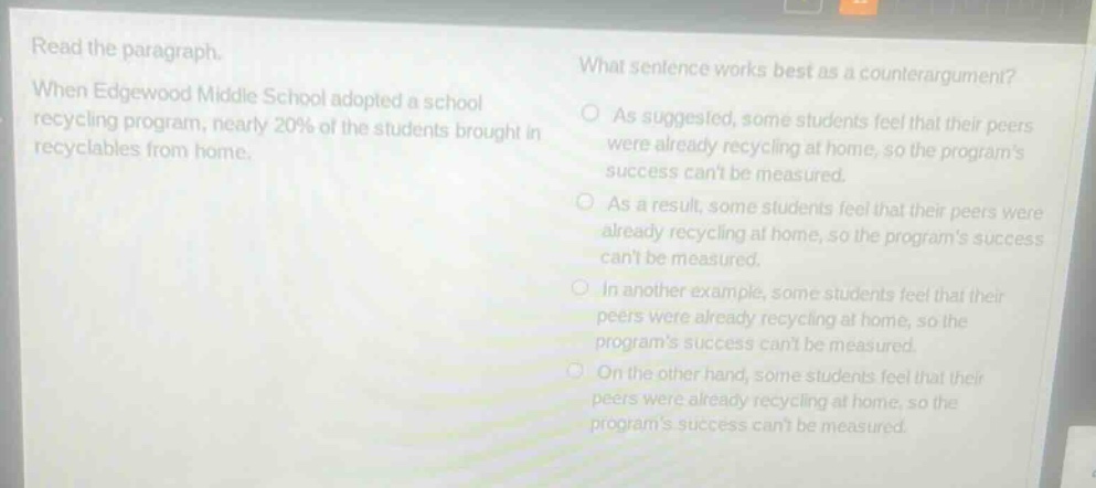 read the paragraph. when edgewood middle school adopted a school recycling program, nearly 20% of the students brought in recyclables from home. what sentence works best as a counter - argument? as suggested, some students feel that their peers were already recycling at home, so the programs success cant be measured. as a result, some students feel that their peers were already recycling at home, so the programs success cant be measured. in another example, some students feel that their peers were already recycling at home, so the programs success cant be measured. on the other hand, some students feel that their peers were already recycling at home, so the programs success cant be measured.