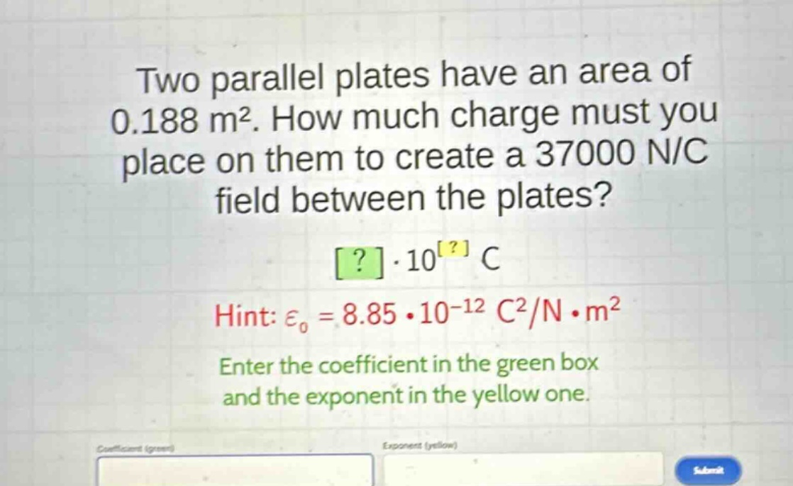 two parallel plates have an area of 0.188 m². how much charge must you place on them to create a 37000 n/c field between the plates? ?·10^? c hint: ε₀ = 8.85·10⁻¹² c²/n·m² enter the coefficient in the green box and the exponent in the yellow one.