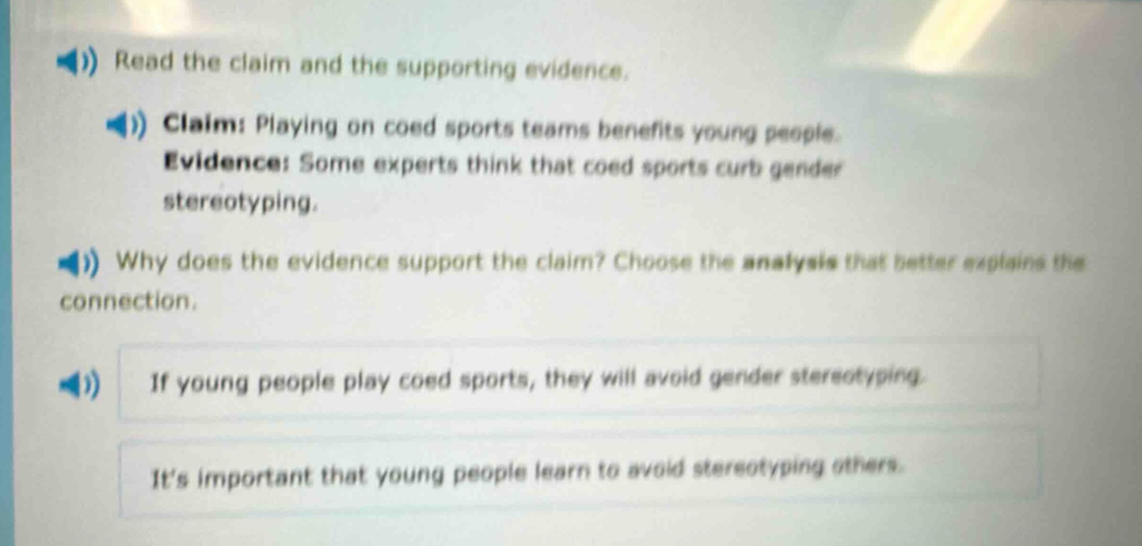 read the claim and the supporting evidence. claim: playing on coed sports teams benefits young people. evidence: some experts think that coed sports curb gender stereotyping. why does the evidence support the claim? choose the analysis that better explains the connection. if young people play coed sports, they will avoid gender stereotyping. its important that young people learn to avoid stereotyping others.