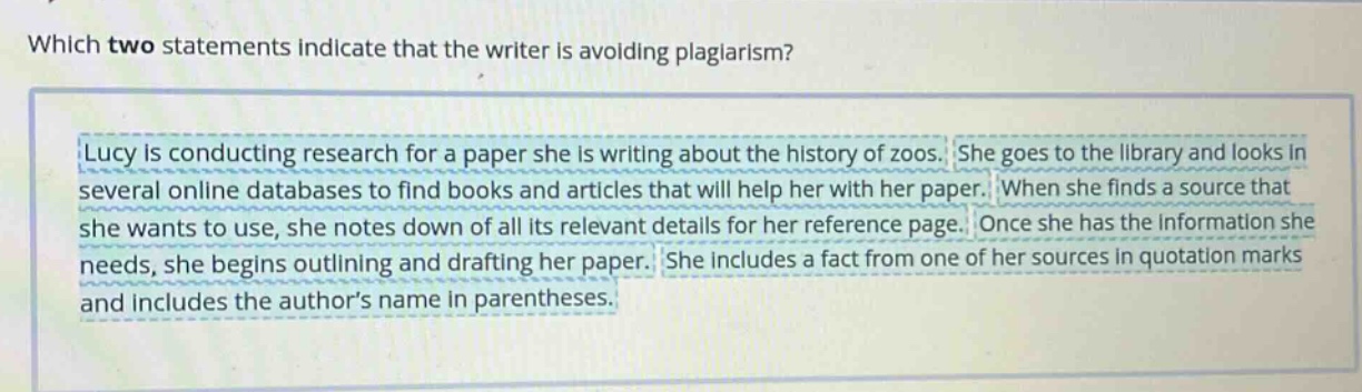 which two statements indicate that the writer is avoiding plagiarism? lucy is conducting research for a paper she is writing about the history of zoos. she goes to the library and looks in several online databases to find books and articles that will help her with her paper. when she finds a source that she wants to use, she notes down of all its relevant details for her reference page. once she has the information she needs, she begins outlining and drafting her paper. she includes a fact from one of her sources in quotation marks and includes the authors name in parentheses.