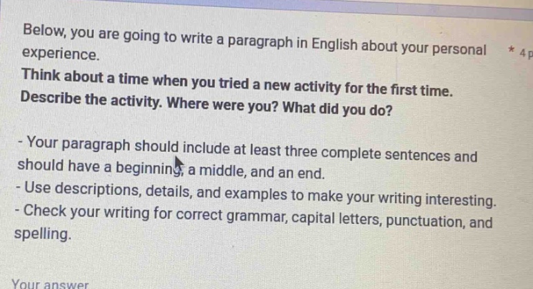 below, you are going to write a paragraph in english about your personal experience. think about a time when you tried a new activity for the first time. describe the activity. where were you? what did you do? - your paragraph should include at least three complete sentences and should have a beginning, a middle, and an end. - use descriptions, details, and examples to make your writing interesting. - check your writing for correct grammar, capital letters, punctuation, and spelling. your answer
