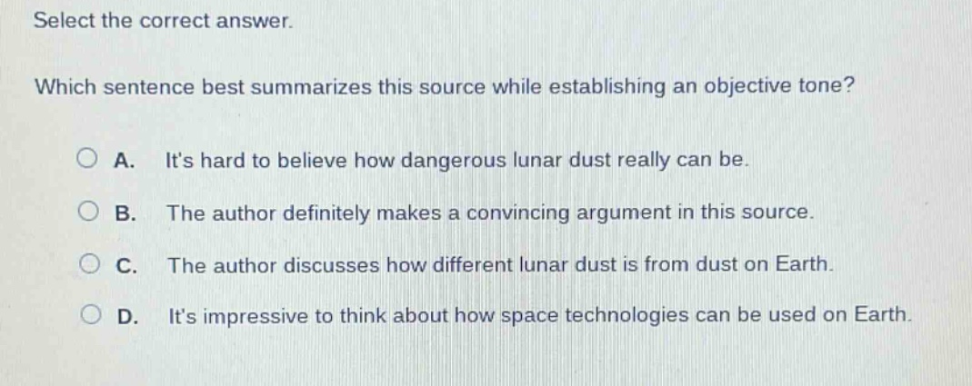 select the correct answer. which sentence best summarizes this source while establishing an objective tone? a. its hard to believe how dangerous lunar dust really can be. b. the author definitely makes a convincing argument in this source. c. the author discusses how different lunar dust is from dust on earth. d. its impressive to think about how space technologies can be used on earth.