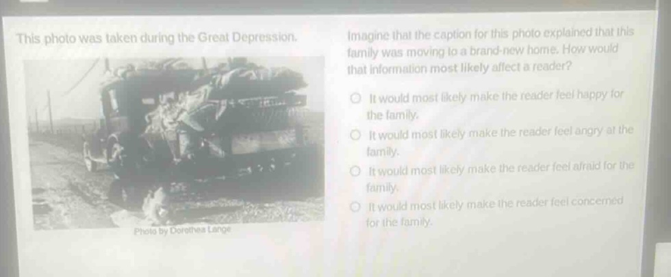 this photo was taken during the great depression. imagine that the caption for this photo explained that this family was moving to a brand - new home. how would that information most likely affect a reader? it would most likely make the reader feel happy for the family. it would most likely make the reader feel angry at the family. it would most likely make the reader feel afraid for the family. it would most likely make the reader feel concerned for the family. photo by dorothea lange