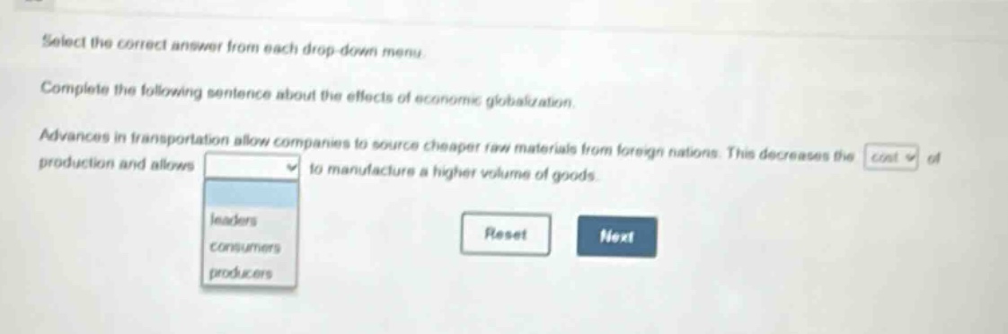 select the correct answer from each drop - down menu. complete the following sentence about the effects of economic globalization. advances in transportation allow companies to source cheaper raw materials from foreign nations. this decreases the cost of production and allows to manufacture a higher volume of goods. leaders consumers producers reset next