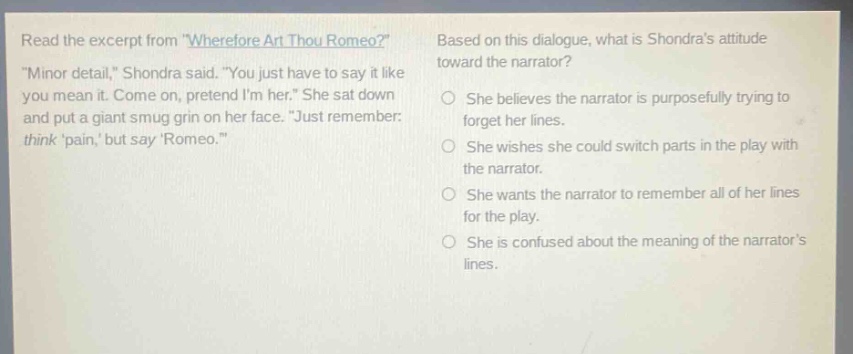 read the excerpt from \wherefore art thou romeo?\ \minor detail,\ shondra said. \you just have to say it like you mean it. come on, pretend im her.\ she sat down and put a giant smug grin on her face. \just remember: think pain, but say romeo.\ based on this dialogue, what is shondras attitude toward the narrator? she believes the narrator is purposefully trying to forget her lines. she wishes she could switch parts in the play with the narrator. she wants the narrator to remember all of her lines for the play. she is confused about the meaning of the narrators lines.