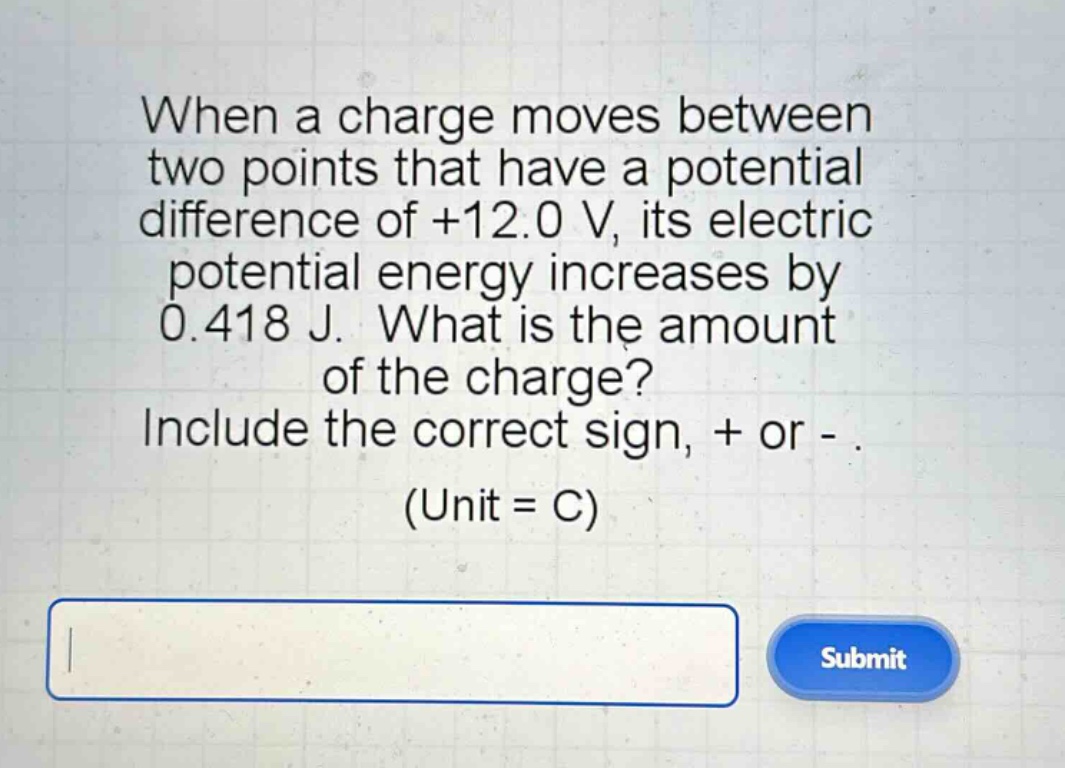 when a charge moves between two points that have a potential difference of +12.0 v, its electric potential energy increases by 0.418 j. what is the amount of the charge? include the correct sign, + or - . (unit = c)