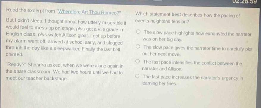 read the excerpt from \wherefore art thou romeo?\ but i didnt sleep. i thought about how utterly miserable it would feel to mess up on stage, plus get a vile grade in english class, plus watch allison gloat. i got up before my alarm went off, arrived at school early, and slogged through the day like a sleepwalker. finally the last bell chimed. \ready?\ shondra asked, when we were alone again in the spare classroom. we had two hours until we had to meet our teacher backstage. which statement best describes how the pacing of events heightens tension? the slow pace highlights how exhausted the narrator was on her big day. the slow pace gives the narrator time to carefully plot out her next move. the fast pace intensifies the conflict between the narrator and allison. the fast pace increases the narrators urgency in learning her lines.
