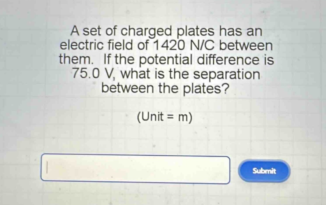 a set of charged plates has an electric field of 1420 n/c between them. if the potential difference is 75.0 v, what is the separation between the plates? (unit = m)