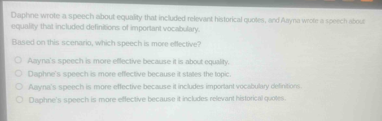 daphne wrote a speech about equality that included relevant historical quotes, and aayna wrote a speech about equality that included definitions of important vocabulary. based on this scenario, which speech is more effective? aaynas speech is more effective because it is about equality. daphnes speech is more effective because it states the topic. aaynas speech is more effective because it includes important vocabulary definitions. daphnes speech is more effective because it includes relevant historical quotes.