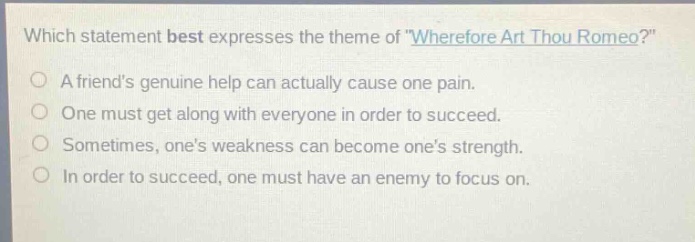 which statement best expresses the theme of \wherefore art thou romeo?\ a friends genuine help can actually cause one pain. one must get along with everyone in order to succeed. sometimes, ones weakness can become ones strength. in order to succeed, one must have an enemy to focus on.