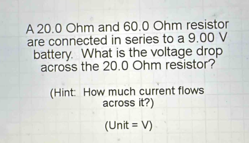 a 20.0 ohm and 60.0 ohm resistor are connected in series to a 9.00 v battery. what is the voltage drop across the 20.0 ohm resistor? (hint: how much current flows across it?) (unit = v)