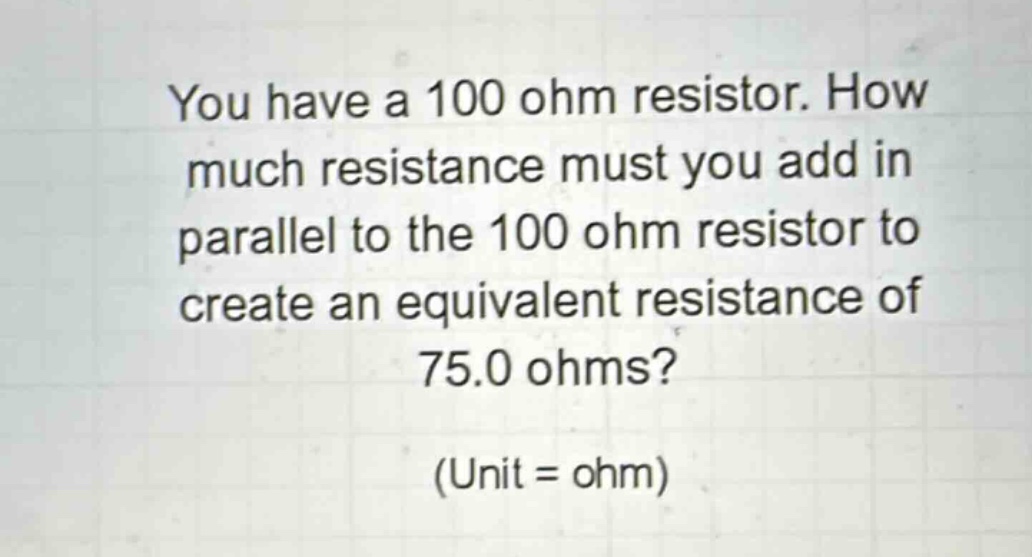 you have a 100 ohm resistor. how much resistance must you add in parallel to the 100 ohm resistor to create an equivalent resistance of 75.0 ohms? (unit = ohm)