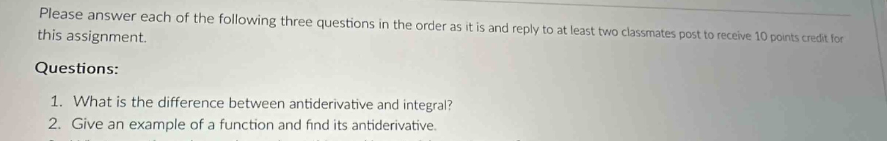 please answer each of the following three questions in the order as it is and reply to at least two classmates post to receive 10 points credit for this assignment. questions: 1. what is the difference between antiderivative and integral? 2. give an example of a function and find its antiderivative.