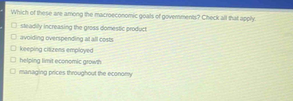 which of these are among the macroeconomic goals of governments? check all that apply. steadily increasing the gross domestic product avoiding overspending at all costs keeping citizens employed helping limit economic growth managing prices throughout the economy