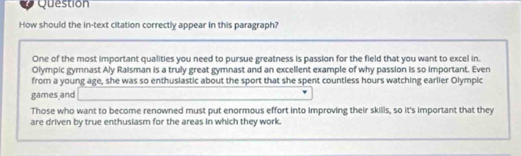 question\nhow should the in - text citation correctly appear in this paragraph?\none of the most important qualities you need to pursue greatness is passion for the field that you want to excel in. olympic gymnast aly raisman is a truly great gymnast and an excellent example of why passion is so important. even from a young age, she was so enthusiastic about the sport that she spent countless hours watching earlier olympic games and \nthose who want to become renowned must put enormous effort into improving their skills, so its important that they are driven by true enthusiasm for the areas in which they work.