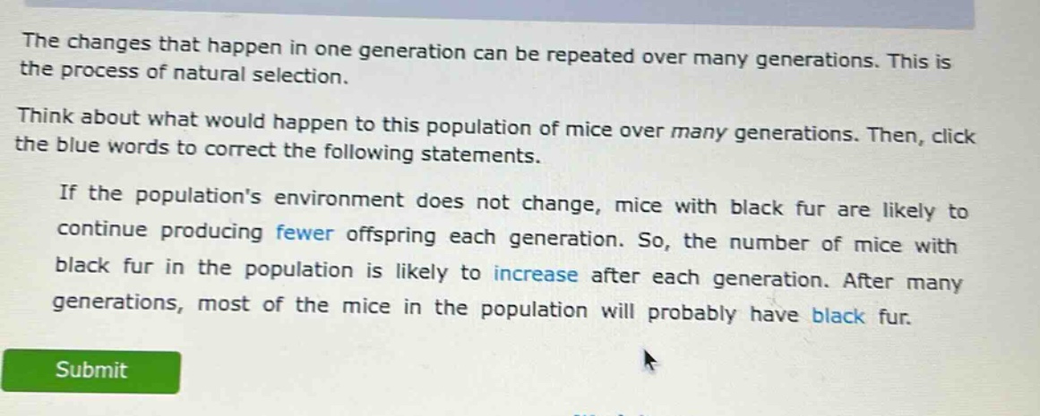 the changes that happen in one generation can be repeated over many generations. this is the process of natural selection. think about what would happen to this population of mice over many generations. then, click the blue words to correct the following statements. if the populations environment does not change, mice with black fur are likely to continue producing fewer offspring each generation. so, the number of mice with black fur in the population is likely to increase after each generation. after many generations, most of the mice in the population will probably have black fur.