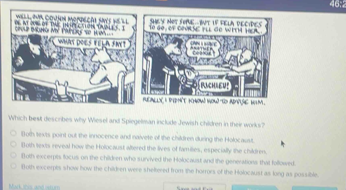 which best describes why wiesel and spiegelman include jewish children in their works?\nboth texts point out the innocence and naivete of the children during the holocaust.\nboth texts reveal how the holocaust altered the lives of families, especially the children.\nboth excerpts focus on the children who survived the holocaust and the generations that followed.\nboth excerpts show how the children were sheltered from the horrors of the holocaust as long as possible.