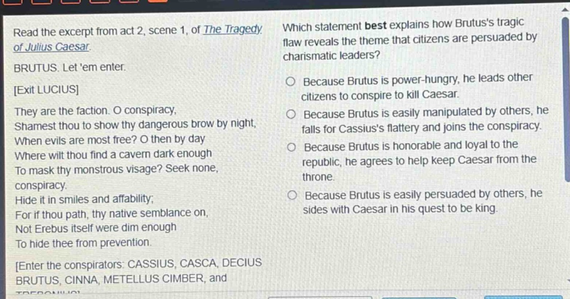 read the excerpt from act 2, scene 1, of the tragedy of julius caesar. brutus. let em enter. exit lucius they are the faction. o conspiracy, shamest thou to show thy dangerous brow by night, when evils are most free? o then by day where wilt thou find a cavern dark enough to mask thy monstrous visage? seek none, conspiracy. hide it in smiles and affability; for if thou path, thy native semblance on, not erebus itself were dim enough to hide thee from prevention. enter the conspirators: cassius, casca, decius brutus, cinna, metellus cimber, and which statement best explains how brutuss tragic flaw reveals the theme that citizens are persuaded by charismatic leaders? because brutus is power - hungry, he leads other citizens to conspire to kill caesar. because brutus is easily manipulated by others, he falls for cassiuss flattery and joins the conspiracy. because brutus is honorable and loyal to the republic, he agrees to help keep caesar from the throne. because brutus is easily persuaded by others, he sides with caesar in his quest to be king.