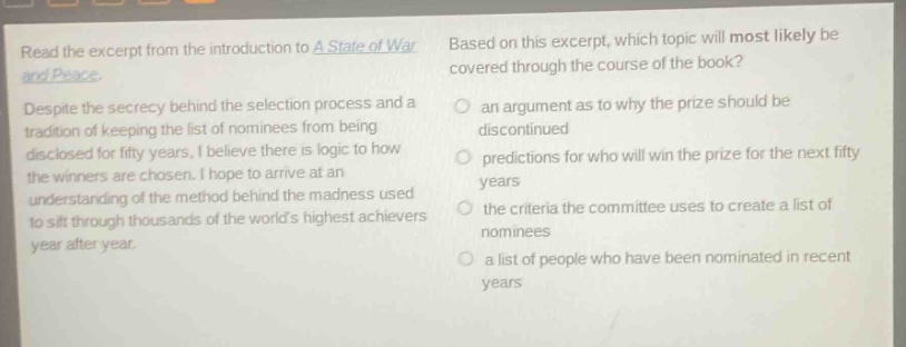 read the excerpt from the introduction to a state of war and peace. despite the secrecy behind the selection process and a tradition of keeping the list of nominees from being disclosed for fifty years, i believe there is logic to how the winners are chosen. i hope to arrive at an understanding of the method behind the madness used to sift through thousands of the worlds highest achievers year after year. based on this excerpt, which topic will most likely be covered through the course of the book? an argument as to why the prize should be discontinued predictions for who will win the prize for the next fifty years the criteria the committee uses to create a list of nominees a list of people who have been nominated in recent years