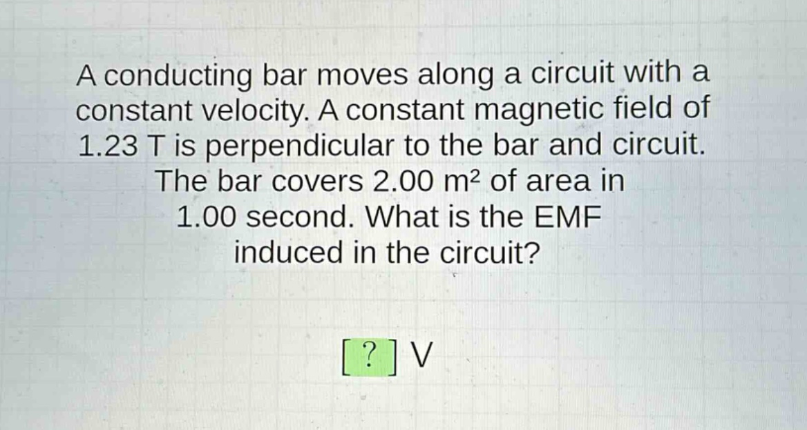 a conducting bar moves along a circuit with a constant velocity. a constant magnetic field of 1.23 t is perpendicular to the bar and circuit. the bar covers 2.00 m² of area in 1.00 second. what is the emf induced in the circuit? ? v