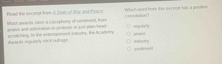 read the excerpt from a state of war and peace. most awards raise a cacophony of sentiment, from praise and admiration to protests or just plain head - scratching. in the entertainment industry, the academy awards regularly elicit outrage. which word from this excerpt has a positive connotation? regularly praise industry sentiment