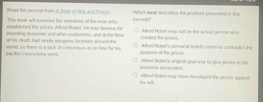 read the excerpt from a state of war and peace. this book will examine the intentions of the man who established the prizes, alfred nobel. he was famous for inventing dynamite and other explosives, and at the time of his death had ninety weapons factories around the world, so there is a lack of consensus as to how far his pacifist convictions went. which best describes the problem presented in this excerpt? alfred nobel may not be the actual person who created the prizes. alfred nobels personal beliefs seem to contradict the purpose of the prizes. alfred nobels original goal was to give prizes to his business associates. alfred nobel may have developed the prizes against his will.