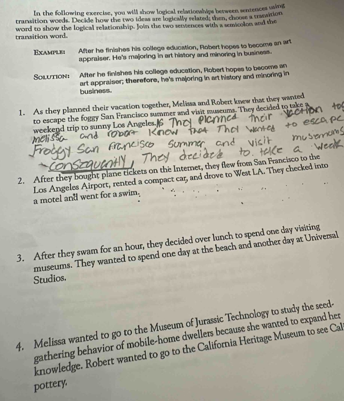 in the following exercise, you will show logical relationships between sentences using transition words. decide how the two ideas are logically related; then, choose a transition word to show the logical relationship. join the two sentences with a semicolon and the transition word. example: after he finishes his college education, robert hopes to become an art appraiser. hes majoring in art history and minoring in business. solution: after he finishes his college education, robert hopes to become an art appraiser; therefore, hes majoring in art history and minoring in business. 1. as they planned their vacation together, melissa and robert knew that they wanted to escape the foggy san francisco summer and visit museums. they decided to take a weekend trip to sunny los angeles. 2. after they bought plane tickets on the internet, they flew from san francisco to the los angeles airport, rented a compact car, and drove to west la. they checked into a motel and went for a swim. 3. after they swam for an hour, they decided over lunch to spend one day visiting museums. they wanted to spend one day at the beach and another day at universal studios. 4. melissa wanted to go to the museum of jurassic technology to study the seed - gathering behavior of mobile - home dwellers because she wanted to expand her knowledge. robert wanted to go to the california heritage museum to see california pottery.
