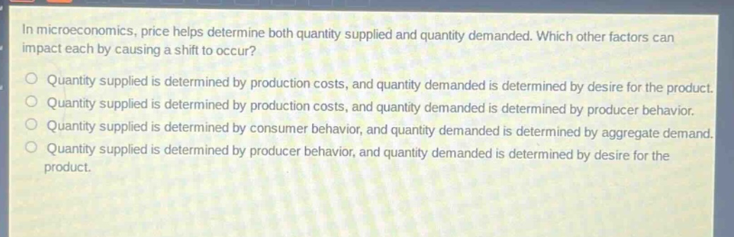 in microeconomics, price helps determine both quantity supplied and quantity demanded. which other factors can impact each by causing a shift to occur?\no quantity supplied is determined by production costs, and quantity demanded is determined by desire for the product.\no quantity supplied is determined by production costs, and quantity demanded is determined by producer behavior.\no quantity supplied is determined by consumer behavior, and quantity demanded is determined by aggregate demand.\no quantity supplied is determined by producer behavior, and quantity demanded is determined by desire for the product.