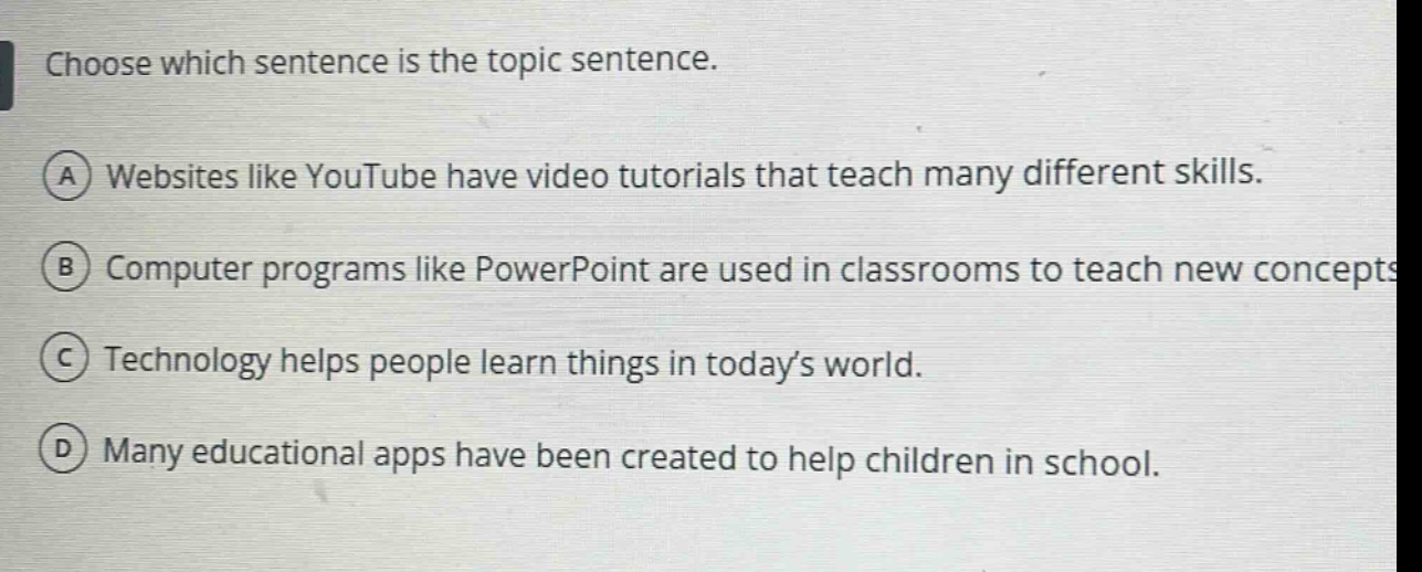 choose which sentence is the topic sentence.\na websites like youtube have video tutorials that teach many different skills.\nb computer programs like powerpoint are used in classrooms to teach new concepts.\nc technology helps people learn things in today’s world.\nd many educational apps have been created to help children in school.