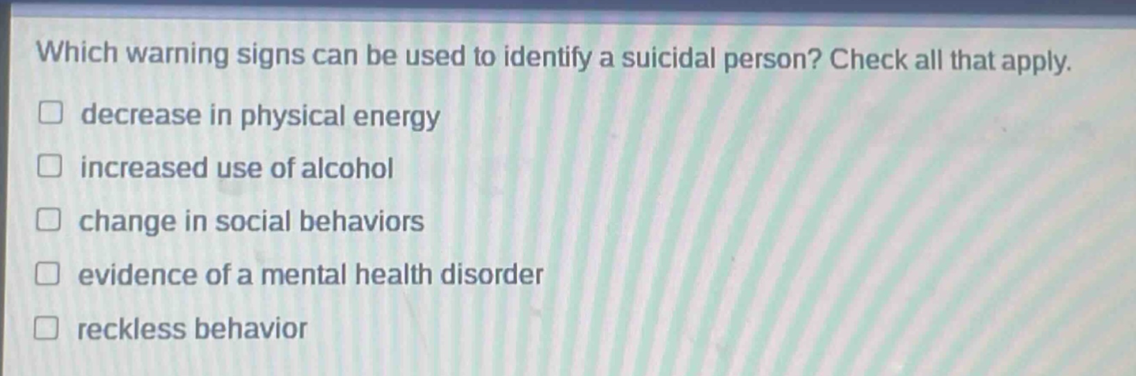 which warning signs can be used to identify a suicidal person? check all that apply. decrease in physical energy increased use of alcohol change in social behaviors evidence of a mental health disorder reckless behavior