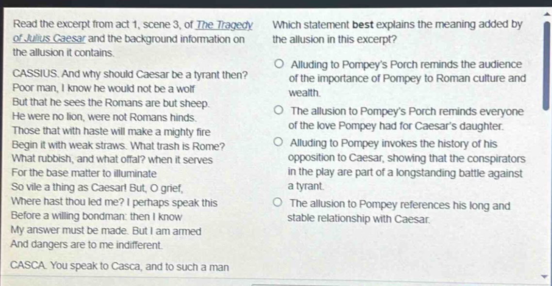 read the excerpt from act 1, scene 3, of the tragedy of julius caesar and the background information on the allusion it contains. cassius. and why should caesar be a tyrant then? poor man, i know he would not be a wolf but that he sees the romans are but sheep. he were no lion, were not romans hinds. those that with haste will make a mighty fire begin it with weak straws. what trash is rome? what rubbish, and what offal? when it serves for the base matter to illuminate so vile a thing as caesar! but, o grief, where hast thou led me? i perhaps speak this before a willing bondman: then i know my answer must be made. but i am armed and dangers are to me indifferent. casca. you speak to casca, and to such a man which statement best explains the meaning added by the allusion in this excerpt? alluding to pompeys porch reminds the audience of the importance of pompey to roman culture and wealth. the allusion to pompeys porch reminds everyone of the love pompey had for caesars daughter. alluding to pompey invokes the history of his opposition to caesar, showing that the conspirators in the play are part of a long - standing battle against a tyrant. the allusion to pompey references his long and stable relationship with caesar.